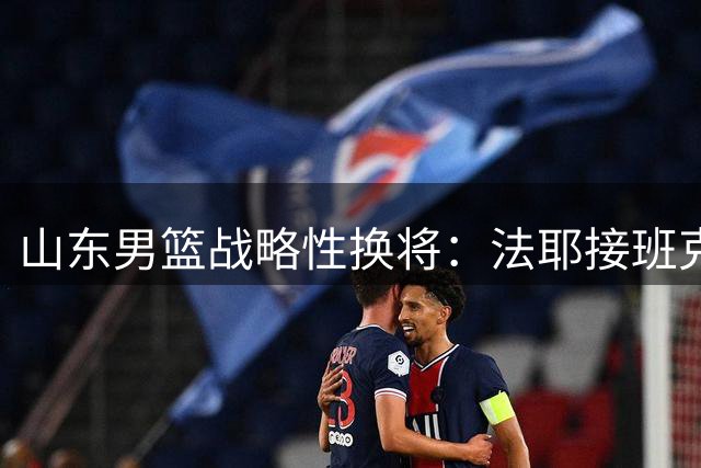 山东男篮战略性换将：法耶接班克里斯，着眼季后赛战力升级