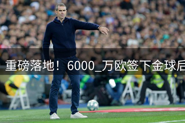 重磅落地！6000 万欧签下金球后腰，皇马中场大调整，西甲争冠迎来大变局
